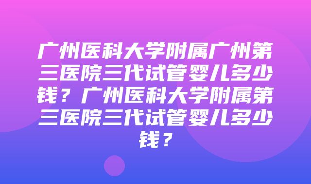 广州医科大学附属广州第三医院三代试管婴儿多少钱？广州医科大学附属第三医院三代试管婴儿多少钱？