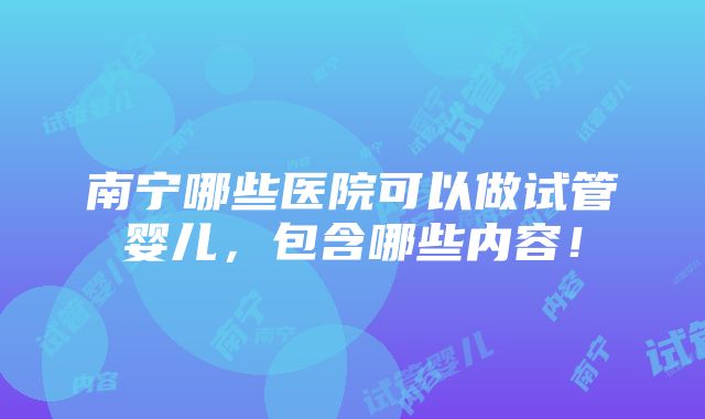 南宁哪些医院可以做试管婴儿，包含哪些内容！