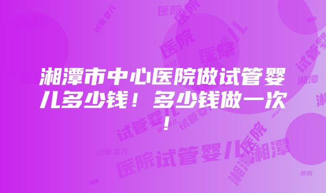 湘潭市中心医院做试管婴儿多少钱！多少钱做一次！