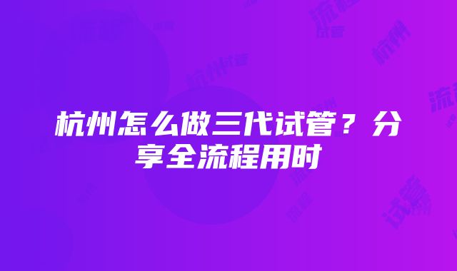 杭州怎么做三代试管？分享全流程用时