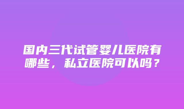 国内三代试管婴儿医院有哪些，私立医院可以吗？