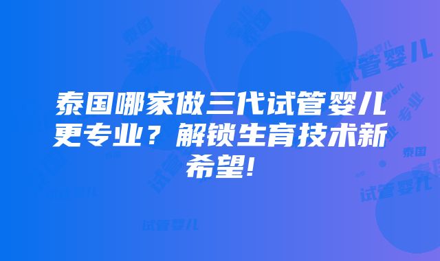 泰国哪家做三代试管婴儿更专业？解锁生育技术新希望!