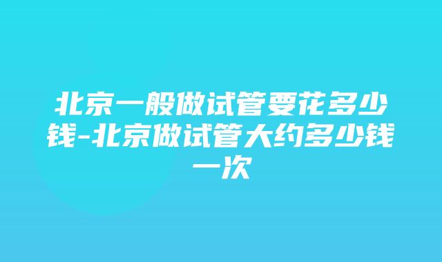 北京一般做试管要花多少钱-北京做试管大约多少钱一次