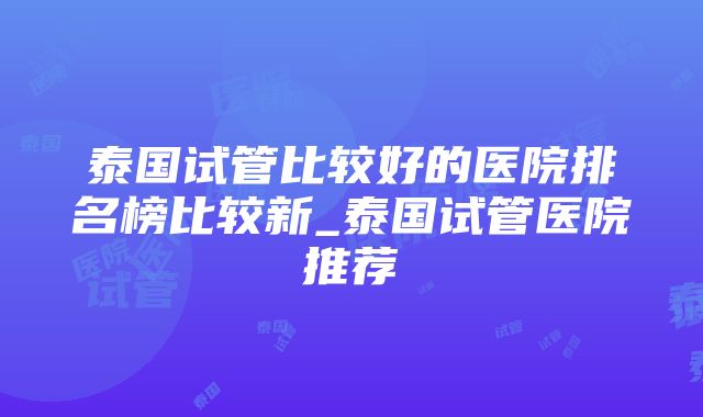 泰国试管比较好的医院排名榜比较新_泰国试管医院推荐