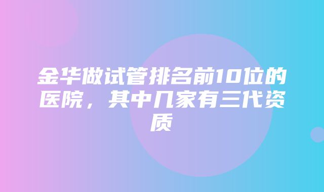 金华做试管排名前10位的医院，其中几家有三代资质