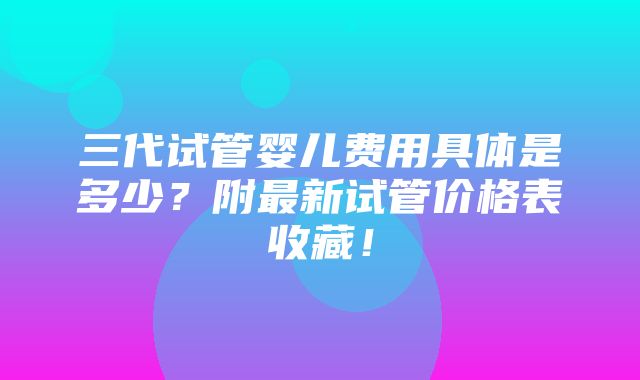 三代试管婴儿费用具体是多少？附最新试管价格表收藏！