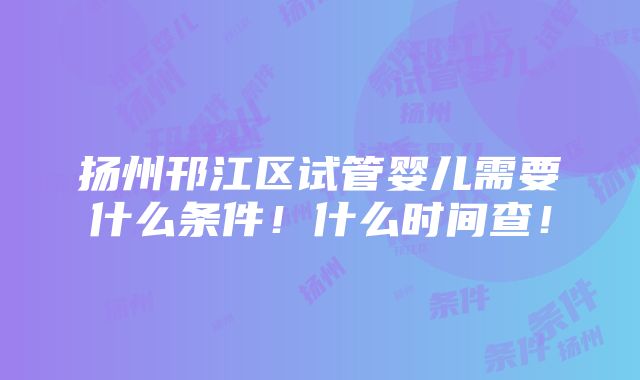 扬州邗江区试管婴儿需要什么条件！什么时间查！