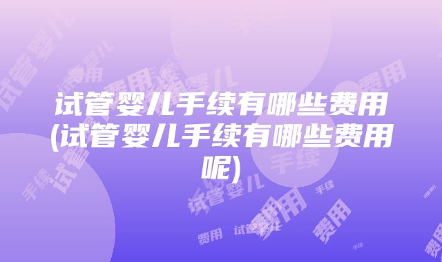 试管婴儿手续有哪些费用(试管婴儿手续有哪些费用呢)