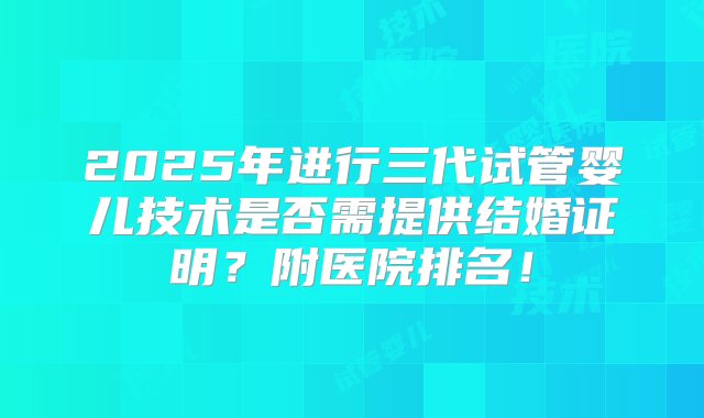 2025年进行三代试管婴儿技术是否需提供结婚证明？附医院排名！