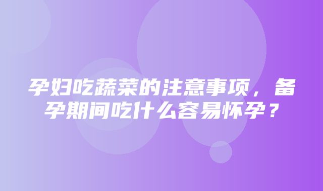 孕妇吃蔬菜的注意事项，备孕期间吃什么容易怀孕？