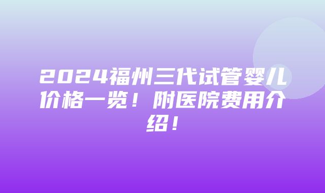 2024福州三代试管婴儿价格一览！附医院费用介绍！