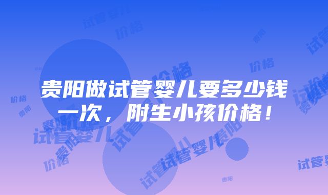 贵阳做试管婴儿要多少钱一次，附生小孩价格！