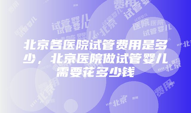 北京各医院试管费用是多少，北京医院做试管婴儿需要花多少钱