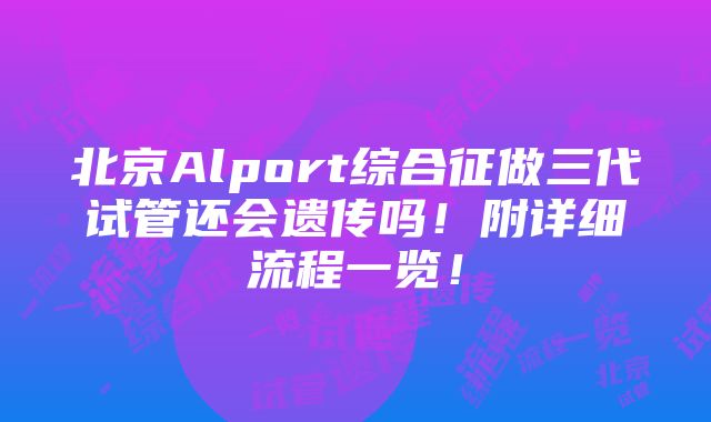 北京Alport综合征做三代试管还会遗传吗！附详细流程一览！