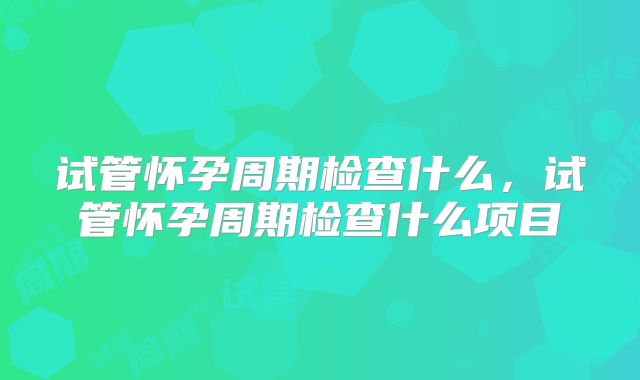 试管怀孕周期检查什么，试管怀孕周期检查什么项目