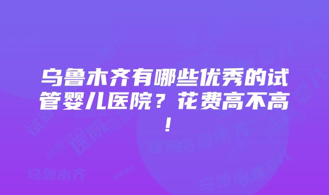 乌鲁木齐有哪些优秀的试管婴儿医院？花费高不高！