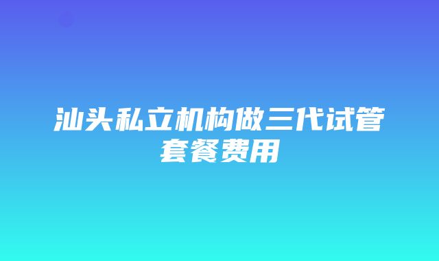 汕头私立机构做三代试管套餐费用