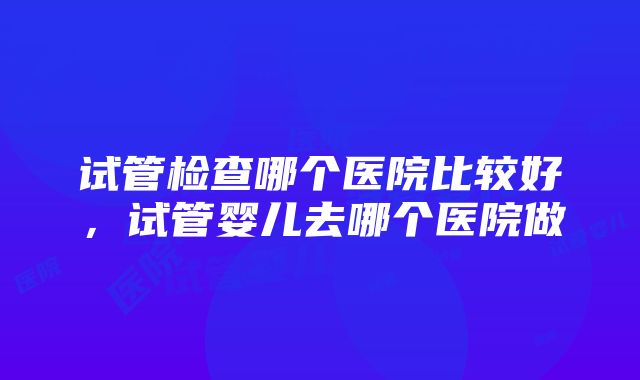 试管检查哪个医院比较好，试管婴儿去哪个医院做