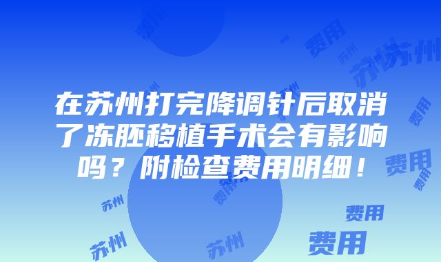 在苏州打完降调针后取消了冻胚移植手术会有影响吗？附检查费用明细！