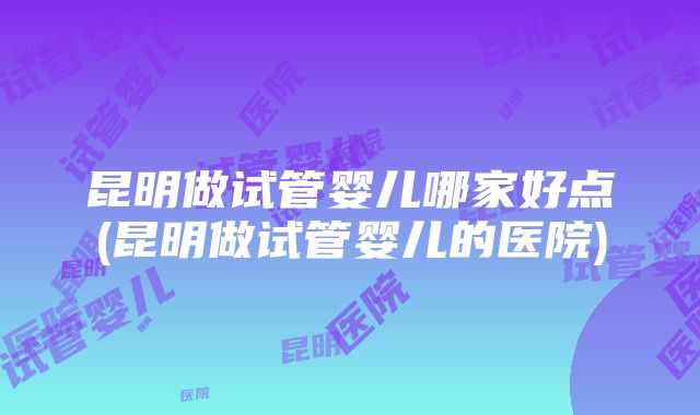 昆明做试管婴儿哪家好点(昆明做试管婴儿的医院)