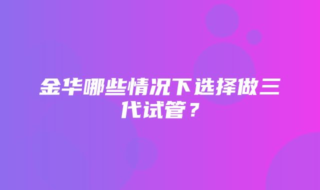 金华哪些情况下选择做三代试管？