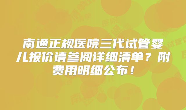 南通正规医院三代试管婴儿报价请参阅详细清单？附费用明细公布！