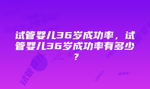 试管婴儿36岁成功率，试管婴儿36岁成功率有多少？