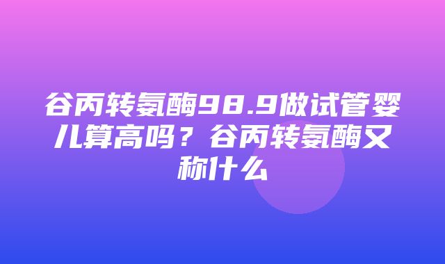 谷丙转氨酶98.9做试管婴儿算高吗？谷丙转氨酶又称什么