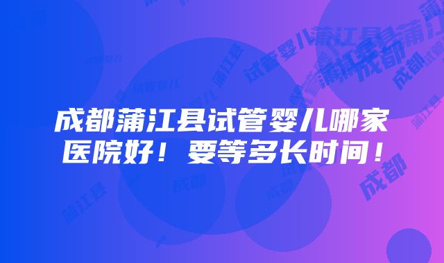 成都蒲江县试管婴儿哪家医院好！要等多长时间！