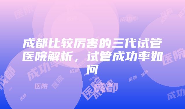 成都比较厉害的三代试管医院解析，试管成功率如何