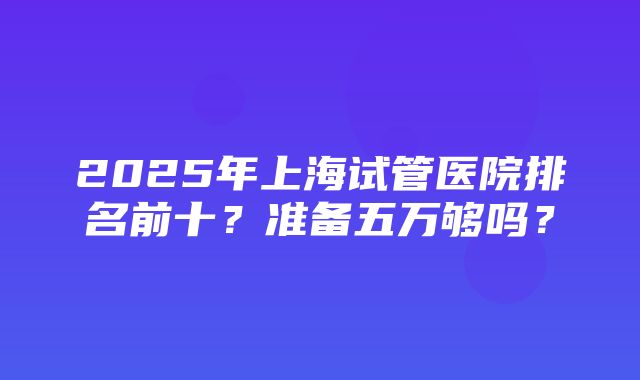 2025年上海试管医院排名前十？准备五万够吗？