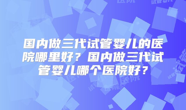 国内做三代试管婴儿的医院哪里好？国内做三代试管婴儿哪个医院好？