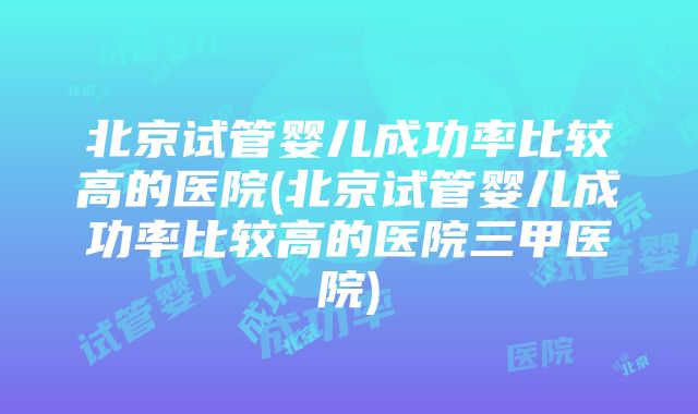 北京试管婴儿成功率比较高的医院(北京试管婴儿成功率比较高的医院三甲医院)