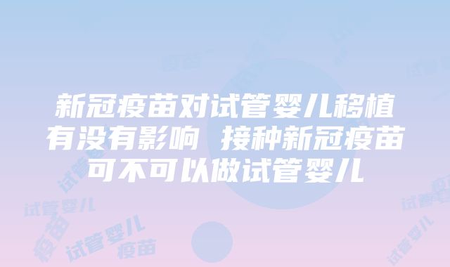 新冠疫苗对试管婴儿移植有没有影响 接种新冠疫苗可不可以做试管婴儿