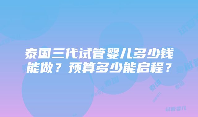 泰国三代试管婴儿多少钱能做？预算多少能启程？