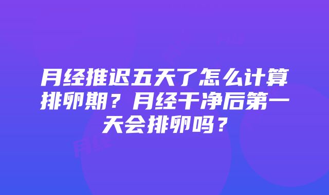 月经推迟五天了怎么计算排卵期？月经干净后第一天会排卵吗？