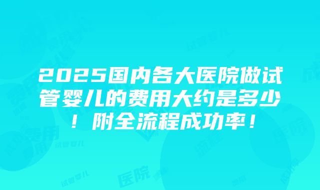 2025国内各大医院做试管婴儿的费用大约是多少！附全流程成功率！