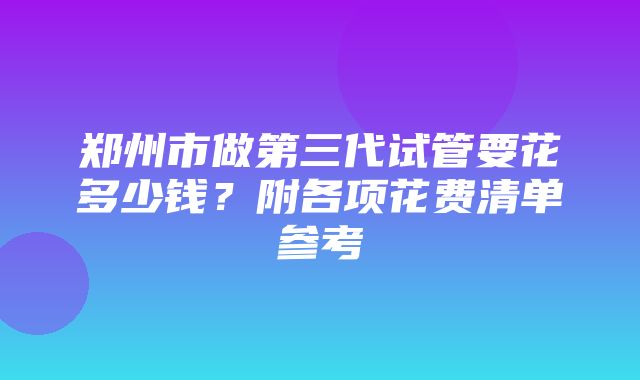 郑州市做第三代试管要花多少钱？附各项花费清单参考