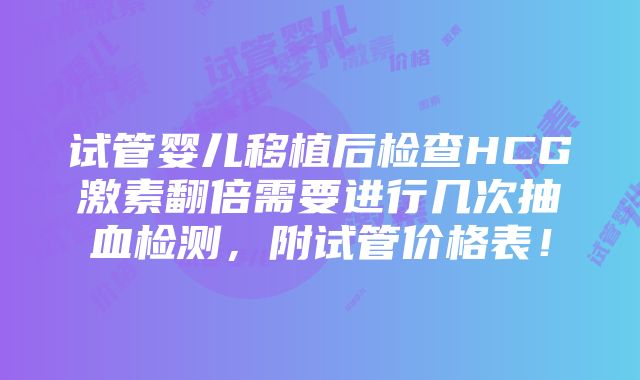 试管婴儿移植后检查HCG激素翻倍需要进行几次抽血检测，附试管价格表！