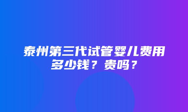 泰州第三代试管婴儿费用多少钱？贵吗？