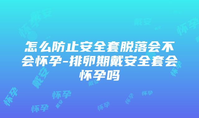 怎么防止安全套脱落会不会怀孕-排卵期戴安全套会怀孕吗