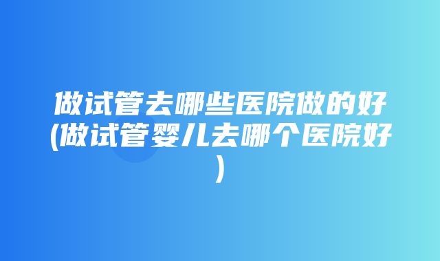 做试管去哪些医院做的好(做试管婴儿去哪个医院好)