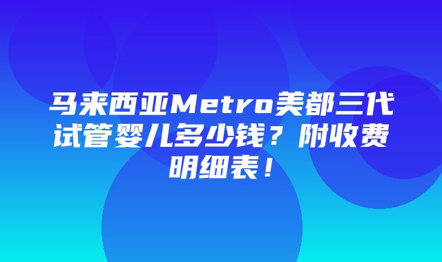 马来西亚Metro美都三代试管婴儿多少钱？附收费明细表！