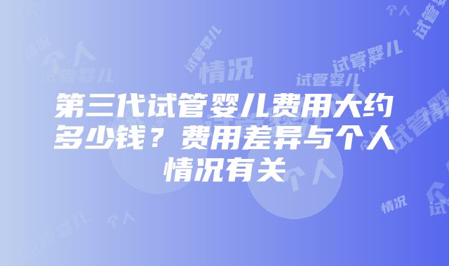 第三代试管婴儿费用大约多少钱？费用差异与个人情况有关