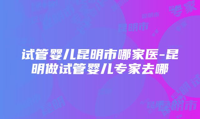 试管婴儿昆明市哪家医-昆明做试管婴儿专家去哪