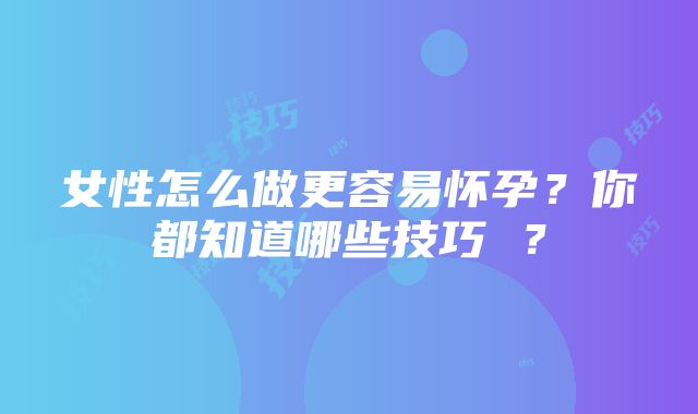 女性怎么做更容易怀孕？你都知道哪些技巧 ？