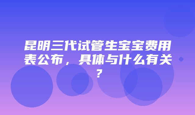 昆明三代试管生宝宝费用表公布，具体与什么有关？