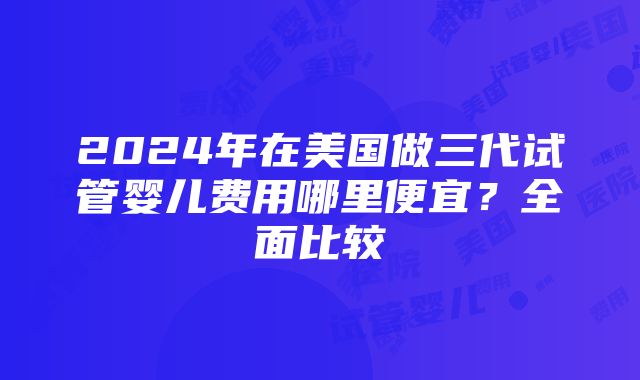 2024年在美国做三代试管婴儿费用哪里便宜？全面比较