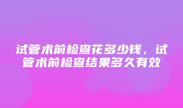 试管术前检查花多少钱，试管术前检查结果多久有效