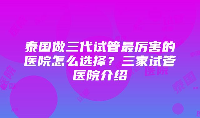 泰国做三代试管最厉害的医院怎么选择？三家试管医院介绍